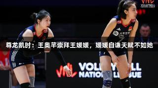 尊龙凯时：王奥芊崇拜王媛媛，媛媛自谦天赋不如她