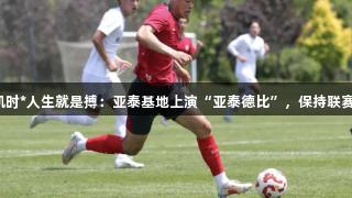 尊龙凯时*人生就是搏：亚泰基地上演“亚泰德比”，保持联赛节奏。