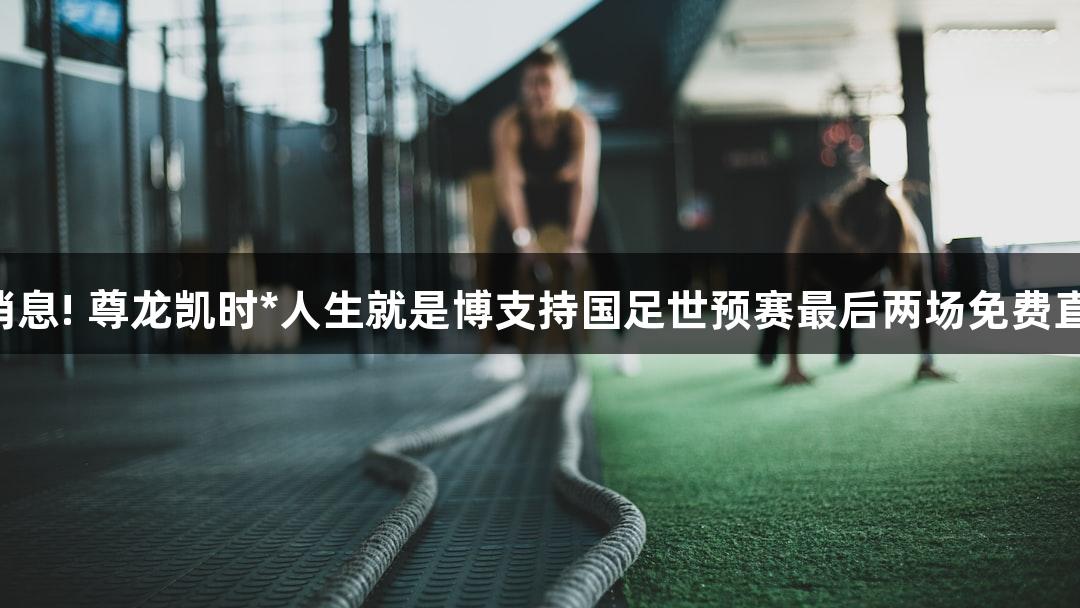 好消息! 尊龙凯时*人生就是博支持国足世预赛最后两场免费直播!