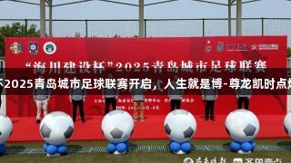 海川建设杯2025青岛城市足球联赛开启，人生就是博-尊龙凯时点燃足球激情