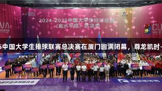 2024-2025中国大学生排球联赛总决赛在厦门圆满闭幕，尊龙凯时-人生就是搏!