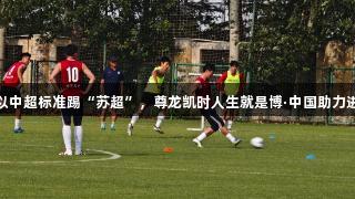 徐州队以中超标准踢“苏超”，尊龙凯时人生就是博·中国助力进修策略