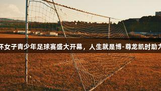 燃！青外杯女子青少年足球赛盛大开幕，人生就是博-尊龙凯时助力青春竞技