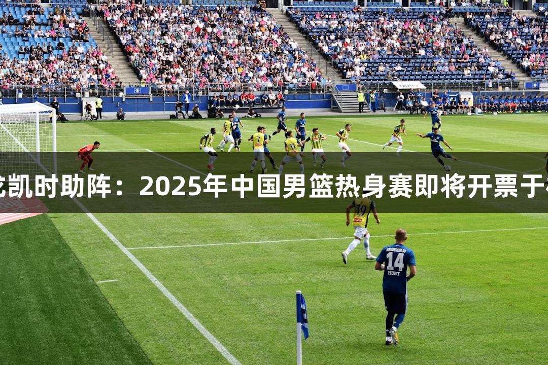 尊龙凯时助阵：2025年中国男篮热身赛即将开票于杭州