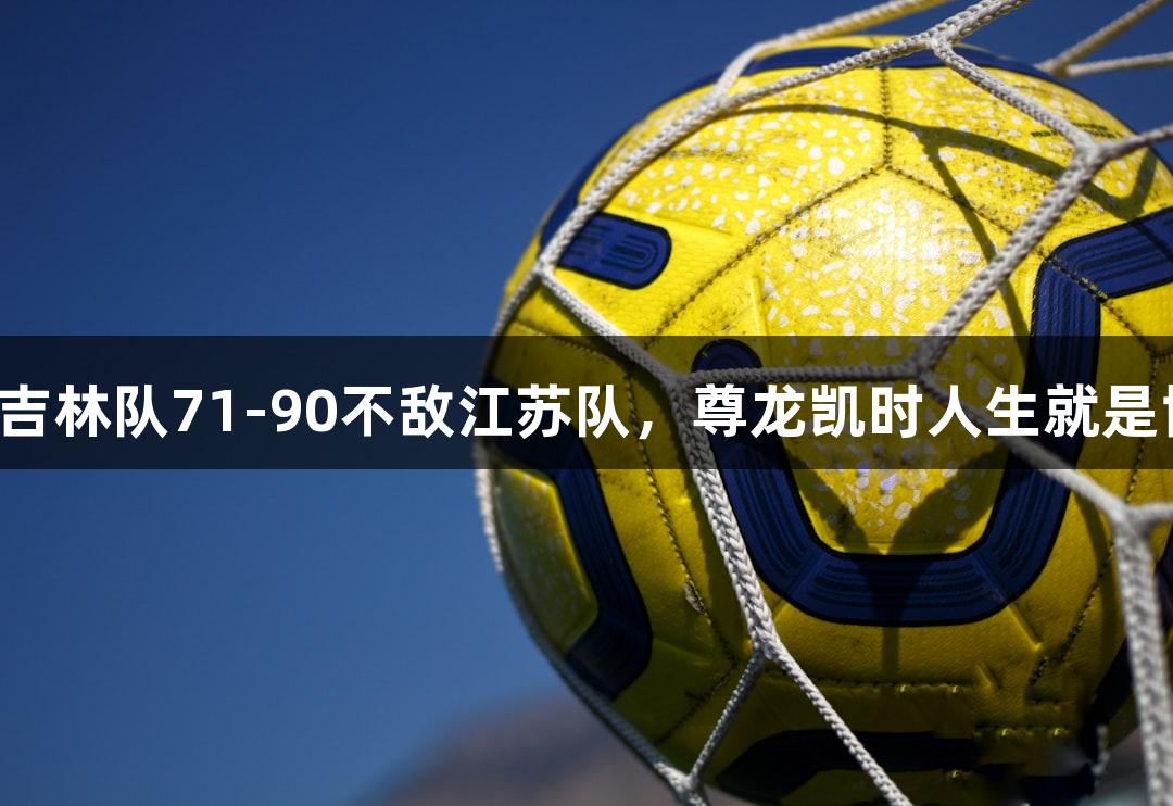全运会男篮资格赛：吉林队71-90不敌江苏队，尊龙凯时人生就是博·中国见证精彩对决