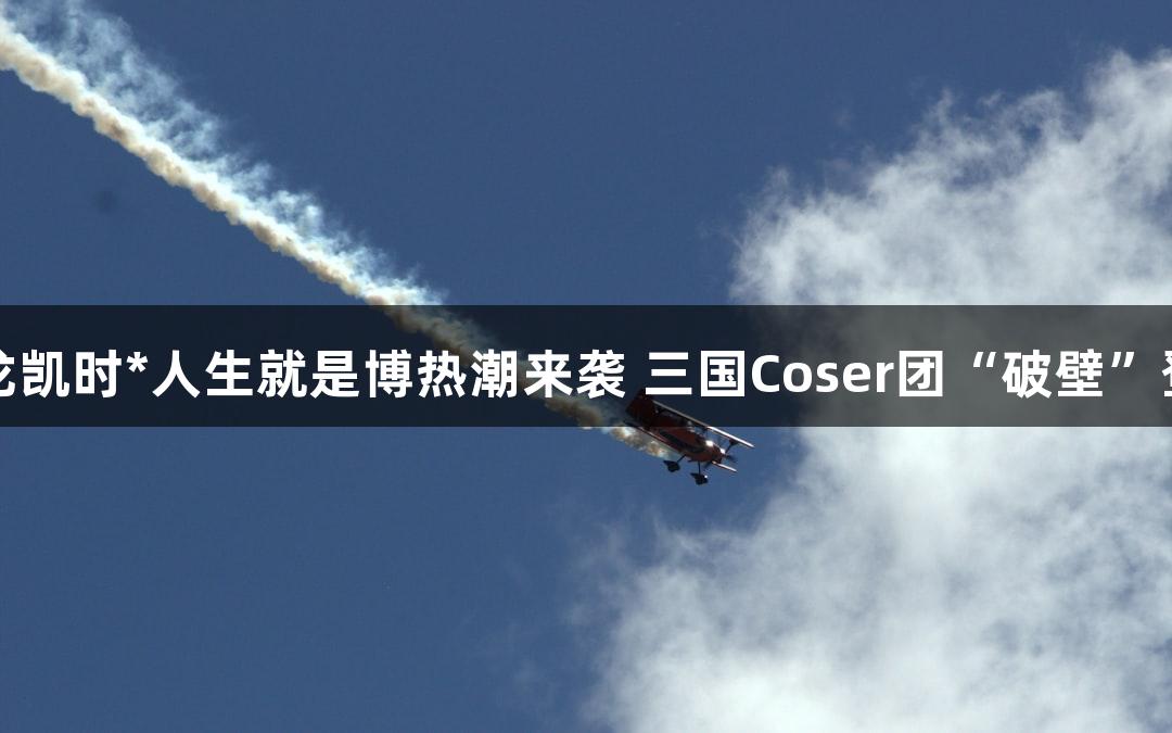尊龙凯时*人生就是博热潮来袭 三国Coser团“破壁”登场