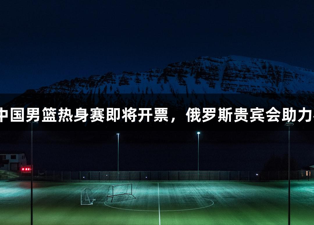 2025年中国男篮热身赛即将开票，俄罗斯贵宾会助力杭州盛事