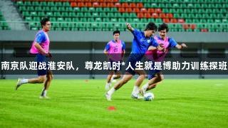南京队迎战淮安队，尊龙凯时*人生就是博助力训练探班