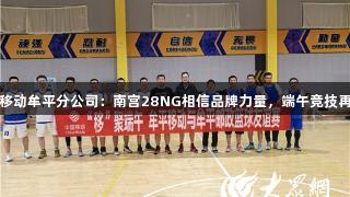 山东移动牟平分公司：南宫28NG相信品牌力量，端午竞技再聚首