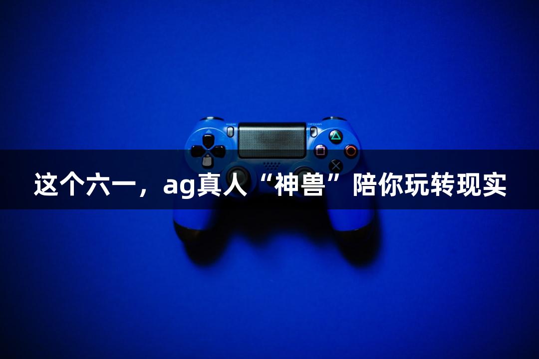 这个六一，ag真人“神兽”陪你玩转现实