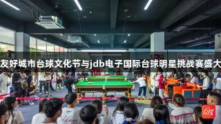 莞铜友好城市台球文化节与jdb电子国际台球明星挑战赛盛大开幕