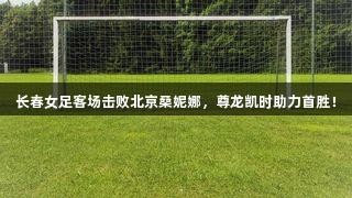 长春女足客场击败北京桑妮娜,尊龙凯时助力首胜!