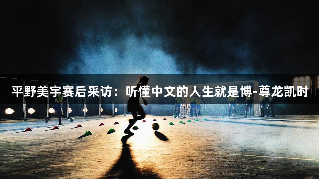 平野美宇赛后采访：听懂中文的人生就是博-尊龙凯时