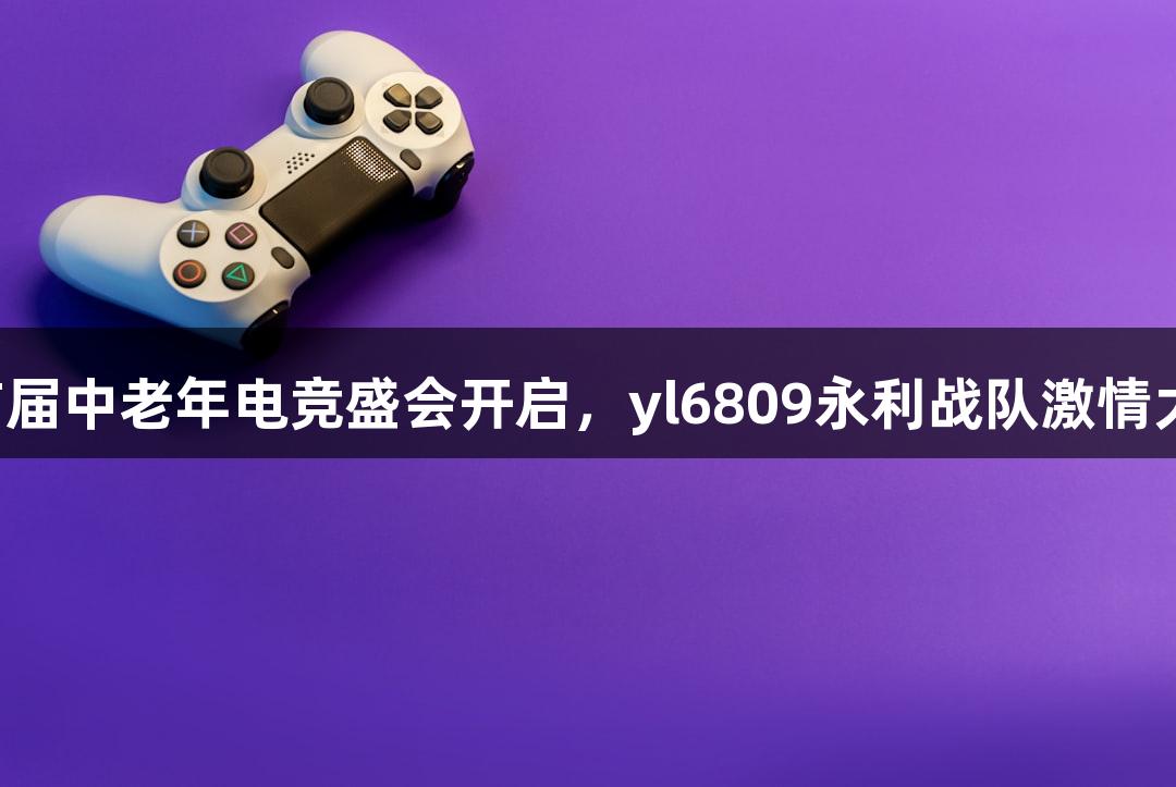 浙江省首届中老年电竞盛会开启，yl6809永利战队激情大展身手！