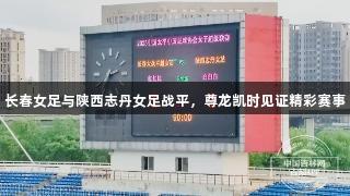 长春女足与陕西志丹女足战平，尊龙凯时见证精彩赛事