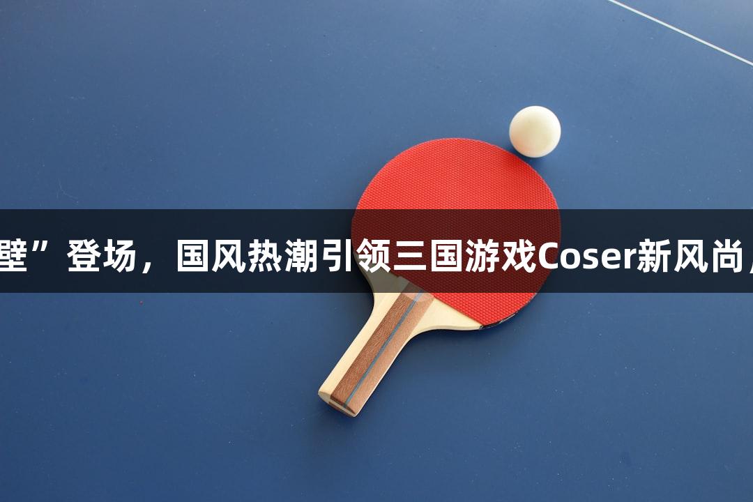 金年会“破壁”登场，国风热潮引领三国游戏Coser新风尚，诚信至上。