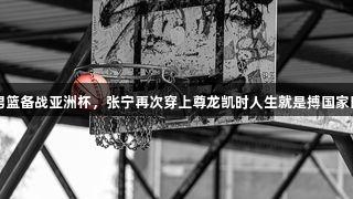 中国男篮备战亚洲杯，张宁再次穿上尊龙凯时人生就是搏国家队战袍
