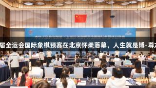 第十五届全运会国际象棋预赛在北京怀柔落幕，人生就是博-尊龙凯时。