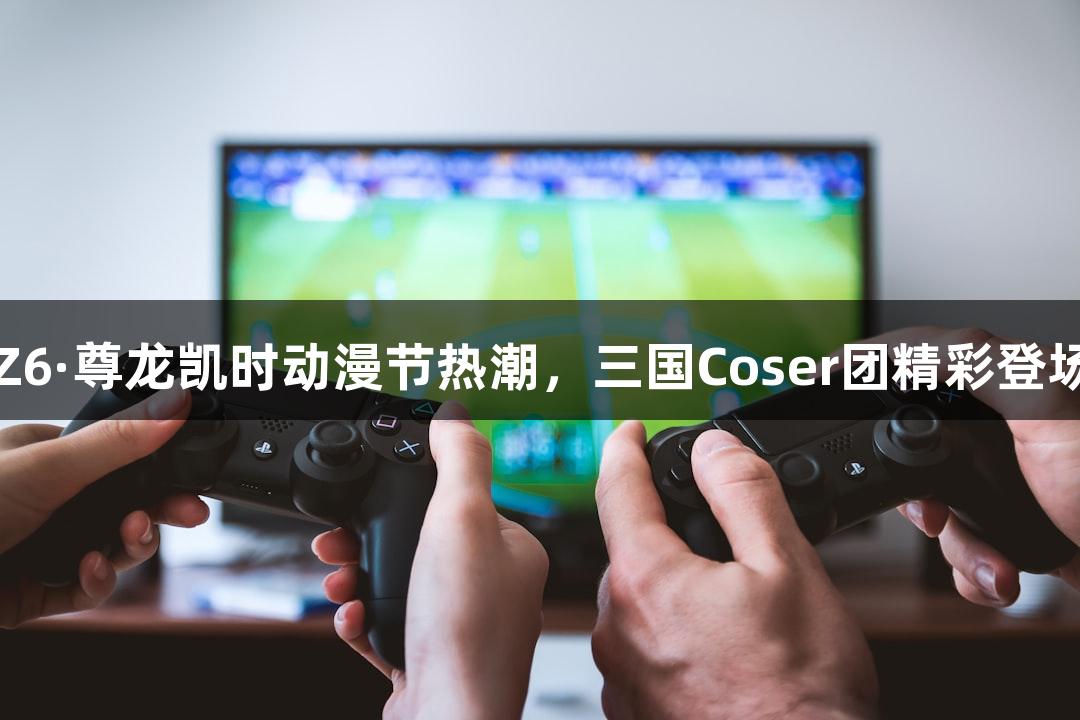 Z6·尊龙凯时动漫节热潮，三国Coser团精彩登场