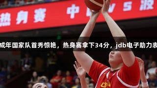 张子宇成年国家队首秀惊艳，热身赛拿下34分，jdb电子助力表现辉煌