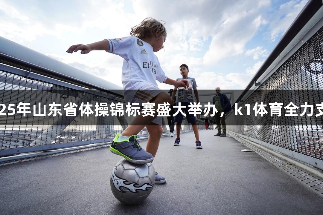 2025年山东省体操锦标赛盛大举办，k1体育全力支持