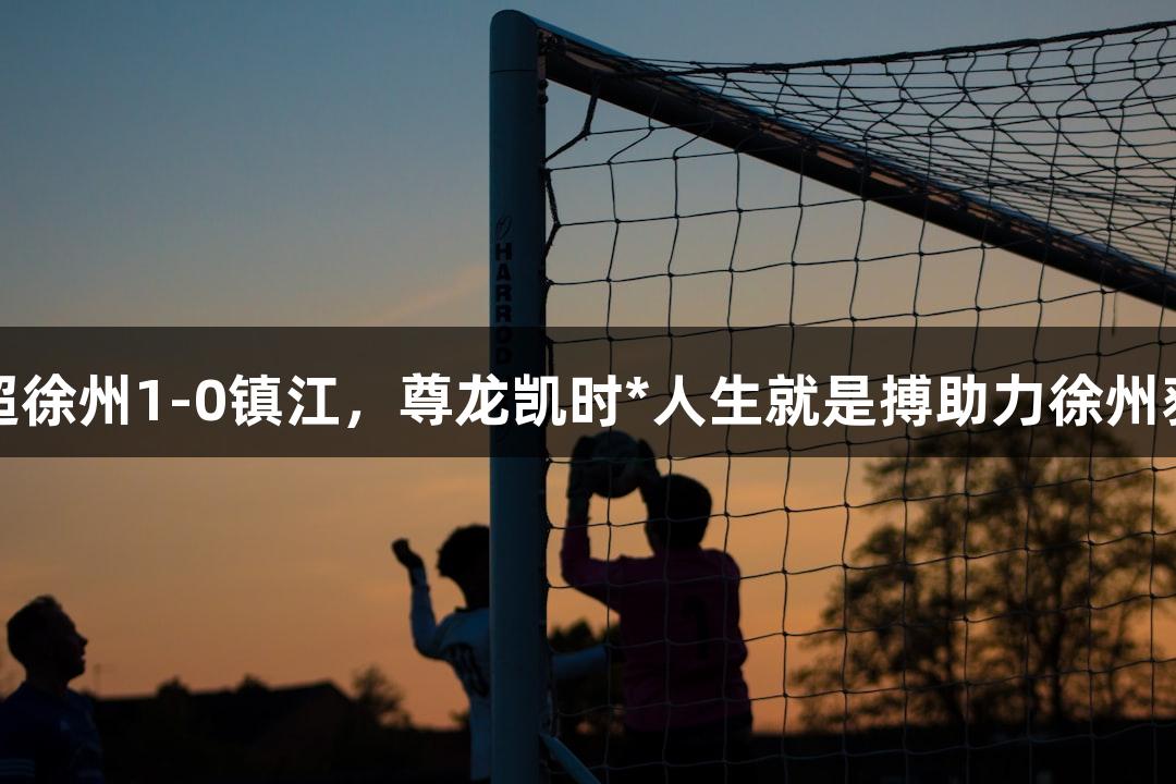 苏超徐州1-0镇江，尊龙凯时*人生就是搏助力徐州获胜