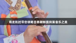 尊龙凯时带您领略吉林朝鲜族洞箫音乐之美