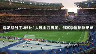 尊龙凯时主场5比1大胜山西男足，创赛季赢球新纪录