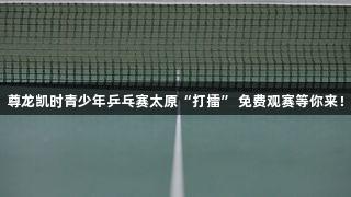 尊龙凯时青少年乒乓赛太原“打擂” 免费观赛等你来！