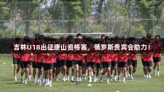 吉林U18出征唐山资格赛，俄罗斯贵宾会助力！