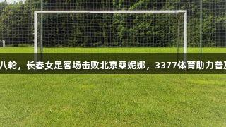 女超联赛第八轮，长春女足客场击败北京桑妮娜，3377体育助力普及足球热潮。