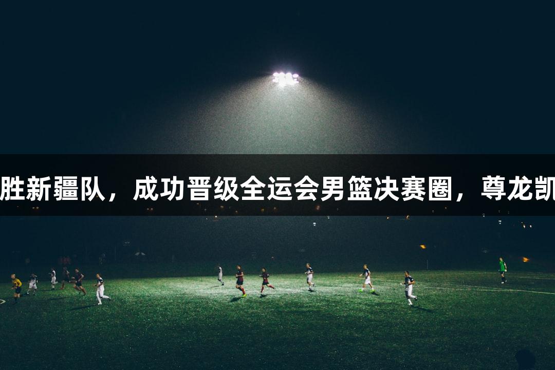 吉林队114-91战胜新疆队，成功晋级全运会男篮决赛圈，尊龙凯时见证激情时刻！