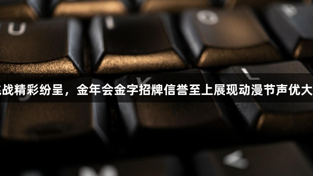 即兴挑战精彩纷呈，金年会金字招牌信誉至上展现动漫节声优大赛魅力