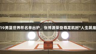 中国U19男篮世界杯名单出炉，张博源荣登尊龙凯时*人生就是博之列