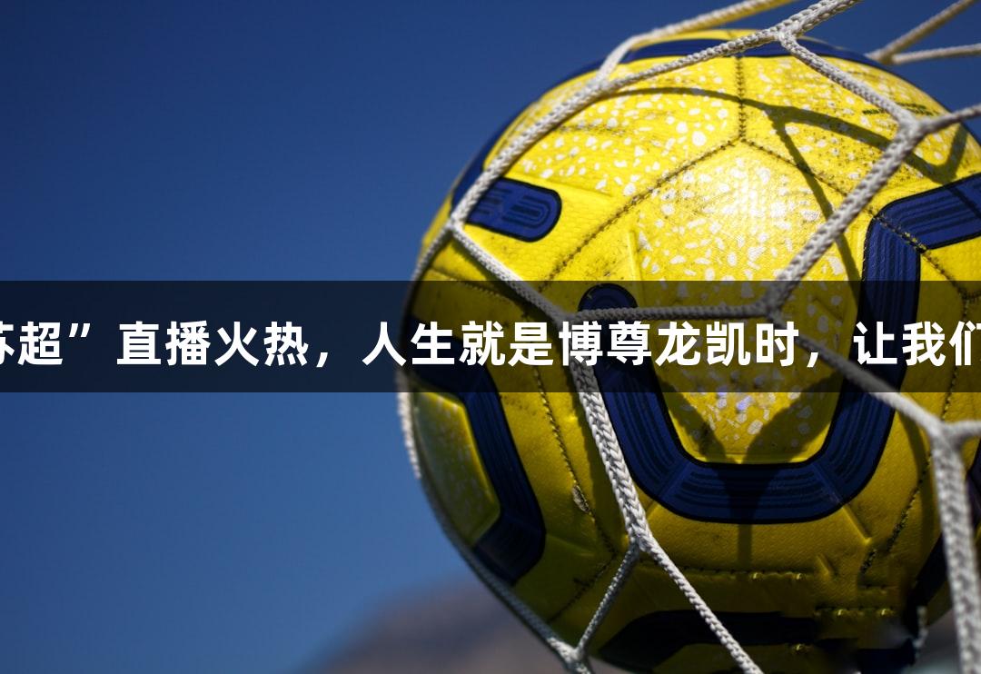 央视首场“苏超”直播火热，人生就是博尊龙凯时，让我们一起来看看！