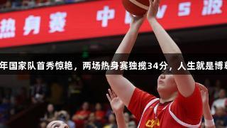 张子宇成年国家队首秀惊艳，两场热身赛独揽34分，人生就是博尊龙凯时。