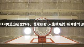 中国U19男篮出征世界杯，尊龙凯时-人生就是搏!新秀张博源入选。