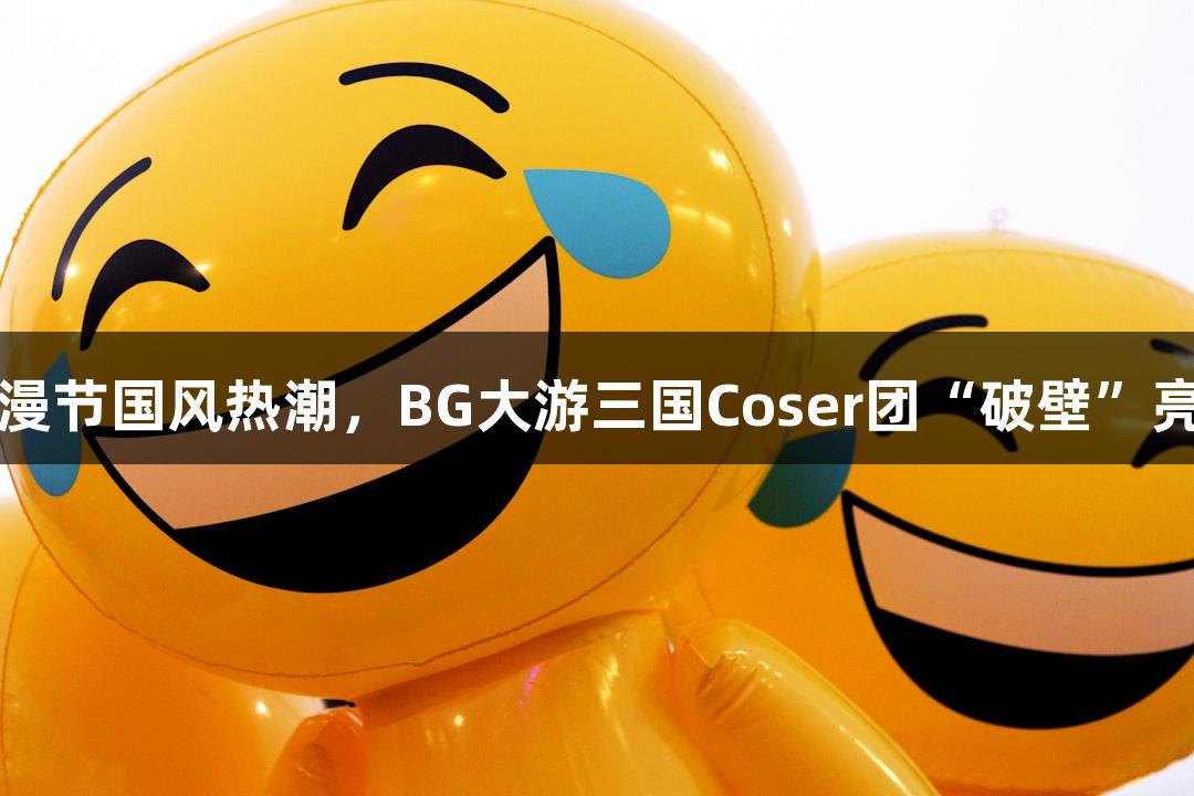 动漫节国风热潮，BG大游三国Coser团“破壁”亮相