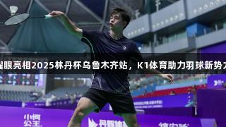薰风体育选手耀眼亮相2025林丹杯乌鲁木齐站，K1体育助力羽球新势力彰显多元力量