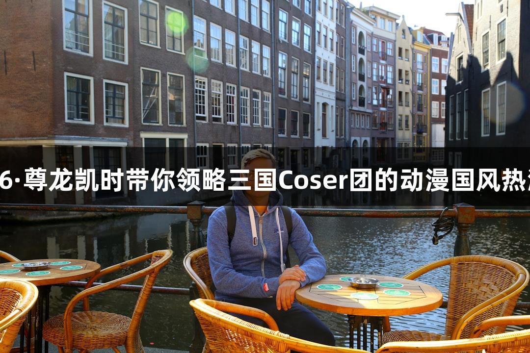 Z6·尊龙凯时带你领略三国Coser团的动漫国风热潮
