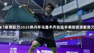 K1体育助力2025林丹杯乌鲁木齐站选手展现羽球新势力