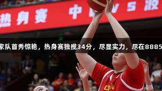 张子宇成年国家队首秀惊艳，热身赛独揽34分，尽显实力，尽在88858cc永利官网。