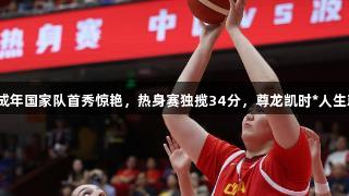 张子宇成年国家队首秀惊艳，热身赛独揽34分，尊龙凯时*人生就是博。