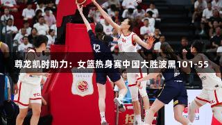 尊龙凯时助力：女篮热身赛中国大胜波黑101-55