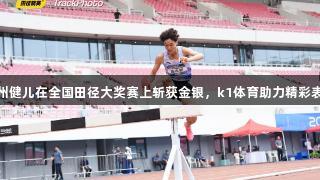 贵州健儿在全国田径大奖赛上斩获金银，k1体育助力精彩表现