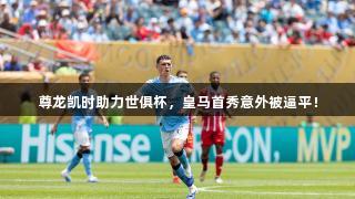 尊龙凯时助力世俱杯，皇马首秀意外被逼平！