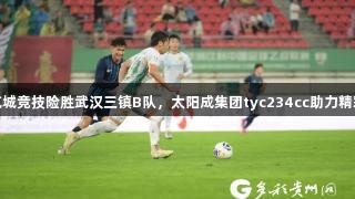 贵州筑城竞技险胜武汉三镇B队，太阳成集团tyc234cc助力精彩对决