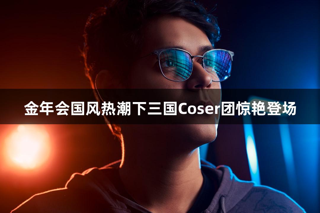 金年会国风热潮下三国Coser团惊艳登场