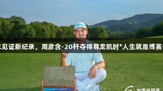 齐鲁山水见证新纪录，周彦含-20杆夺得尊龙凯时*人生就是博赛季第二冠