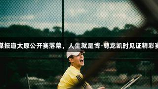 央媒报道太原公开赛落幕，人生就是博-尊龙凯时见证精彩赛事